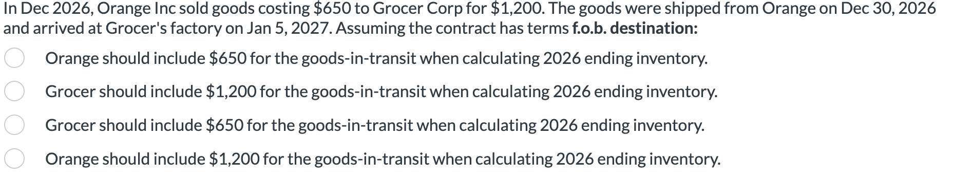 In Dec 2026, Orange Inc sold goods costing $650 to Grocer Corp for $1,200. The goods were shipped from Orange