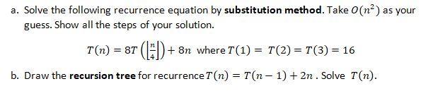 a. Solve the following recurrence equation by substitution method. Take O(n) as your guess. Show all the