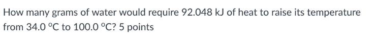 How many grams of water would require 92.048 kJ of heat to raise its temperature from 34.0 C to 100.0 C? 5