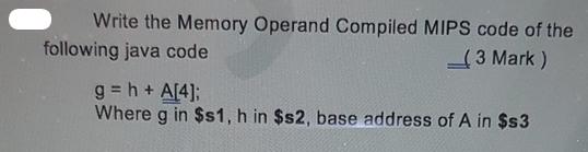 Write the Memory Operand Compiled MIPS code of the (3 Mark) following java code g=h + A[4]; Where g in $s1, h