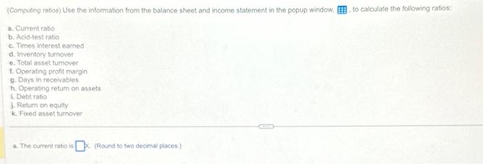 (Computing ratios) Use the information from the balance sheet and income statement in the popup window. a.