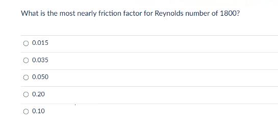 What is the most nearly friction factor for Reynolds number of 1800? 0.015 O 0.035 0.050 0.20 0.10