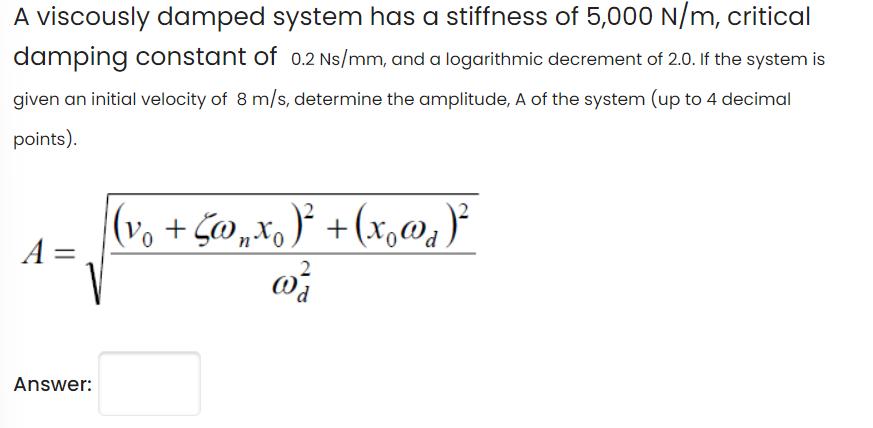 A viscously damped system has a stiffness of 5,000 N/m, critical damping constant of 0.2 Ns/mm, and a