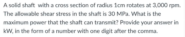 A solid shaft with a cross section of radius 1cm rotates at 3,000 rpm. The allowable shear stress in the