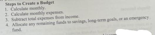 Steps to Create a Budget 1. Calculate monthly. 2. Calculate monthly expenses. 3. Subtract total expenses from