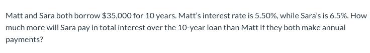 Matt and Sara both borrow $35,000 for 10 years. Matt's interest rate is 5.50%, while Sara's is 6.5%. How much