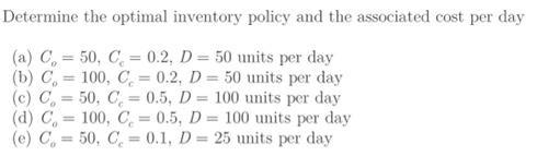 Determine the optimal inventory policy and the associated cost per day (a) C = 50, C = 0.2, D = 50 units per