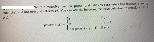 Write a recursive function, power, that takes as parameters two integers and y such that z is nonzero and