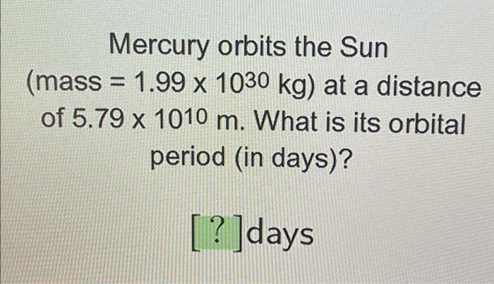 Mercury orbits the Sun (mass= 1.99 x 1030 kg) at a distance of 5.79 x 1010 m. What is its orbital period (in