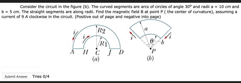 Consider the circuit in the figure (b). The curved segments are arcs of circles of angle 30 and radii a = 10