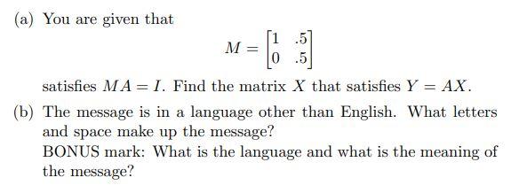 (a) You are given that M = .5 0.5 satisfies MA = I. Find the matrix X that satisfies Y = AX. (b) The message