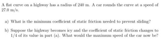 A flat curve on a highway has a radius of 240 m. A car rounds the curve at a speed of 27.0 m/s. a) What is
