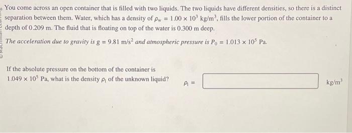 You come across an open container that is filled with two liquids. The two liquids have different densities,