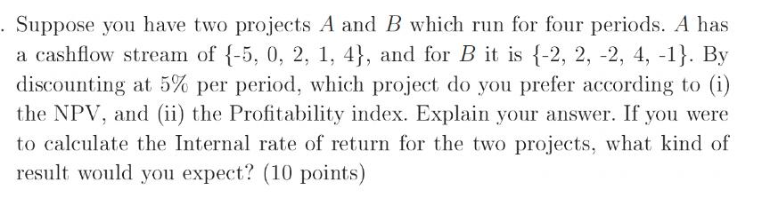 Suppose you have two projects A and B which run for four periods. A has a cashflow stream of {-5, 0, 2, 1,