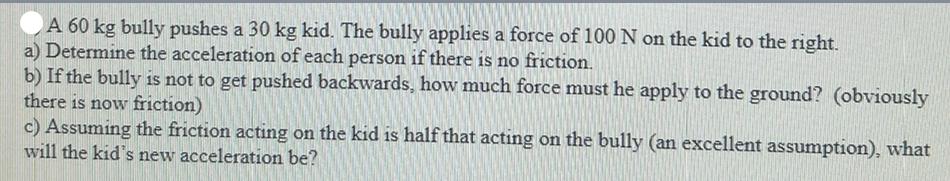 A 60 kg bully pushes a 30 kg kid. The bully applies a force of 100 N on the kid to the right. a) Determine