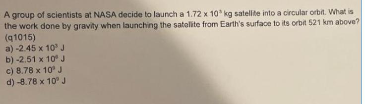 A group of scientists at NASA decide to launch a 1.72 x 103 kg satellite into a circular orbit. What is the