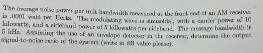 The average noise power per unit bandwidth measured at the front end of an AM receiver is .0001 watt per