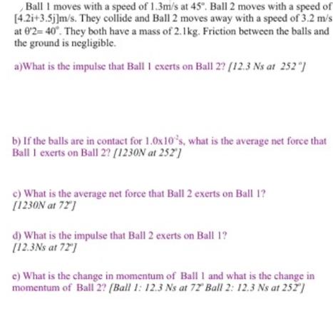 Ball I moves with a speed of 1.3m/s at 45. Ball 2 moves with a speed of [4.2i+3.5j]m/s. They collide and Ball