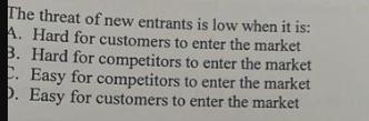 The threat of new entrants is low when it is: A. Hard for customers to enter the market 3. Hard for