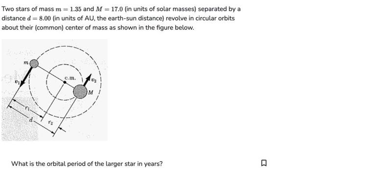 Two stars of mass m = 1.35 and M = 17.0 (in units of solar masses) separated by a distance d = 8.00 (in units