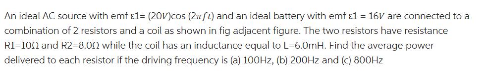 An ideal AC source with emf 1= (20V)cos (2nft) and an ideal battery with emf 1 = 16V are connected to a