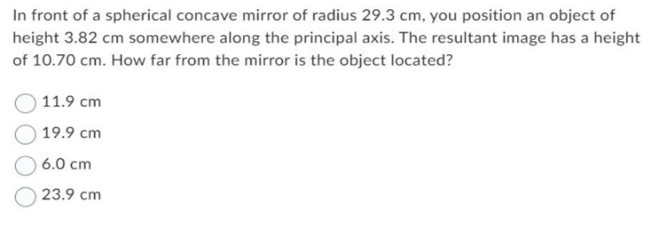 In front of a spherical concave mirror of radius 29.3 cm, you position an object of height 3.82 cm somewhere