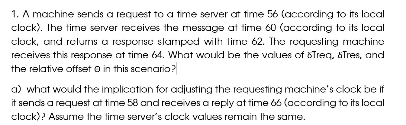 1. A machine sends a request to a time server at time 56 (according to its local clock). The time server