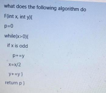 what does the following algorithm do F(int x, int y){ p=0 while(x>0){ if x is odd p+=y X=X/2 y+=y} return p}