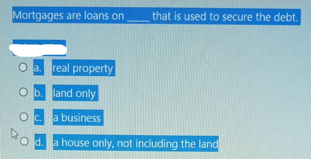 Mortgages are loans on a. real property that is used to secure the debt. O b. land only 0 . a business Od. a