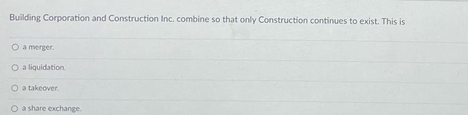 Building Corporation and Construction Inc. combine so that only Construction continues to exist. This is O a