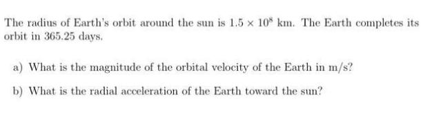 The radius of Earth's orbit around the sun is 1.5 x 108 km. The Earth completes its orbit in 365.25 days. a)