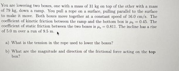 You are lowering two boxes, one with a mass of 31 kg on top of the other with a mass of 79 kg, down a ramp.