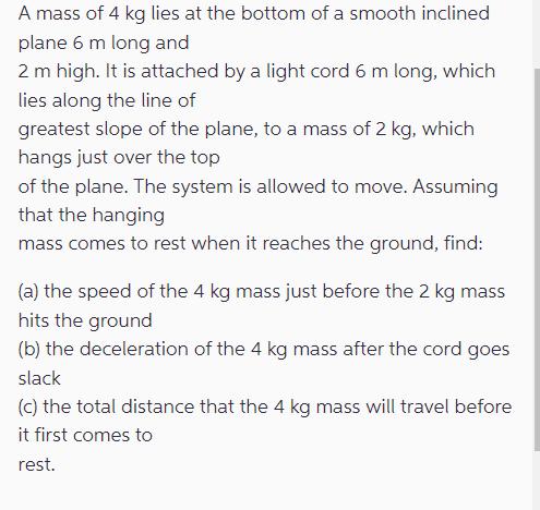 A mass of 4 kg lies at the bottom of a smooth inclined plane 6 m long and 2 m high. It is attached by a light