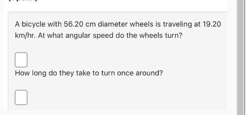 A bicycle with 56.20 cm diameter wheels is traveling at 19.20 km/hr. At what angular speed do the wheels