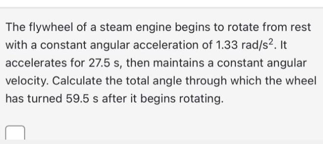 The flywheel of a steam engine begins to rotate from rest with a constant angular acceleration of 1.33 rad/s.