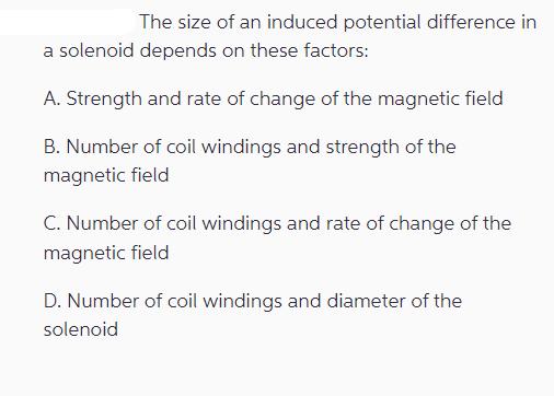 The size of an induced potential difference in a solenoid depends on these factors: A. Strength and rate of