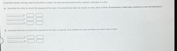 A business issued a 60-day note for $54,000 to a bank. The note was discounted at 8%, Assume a 360 days in a