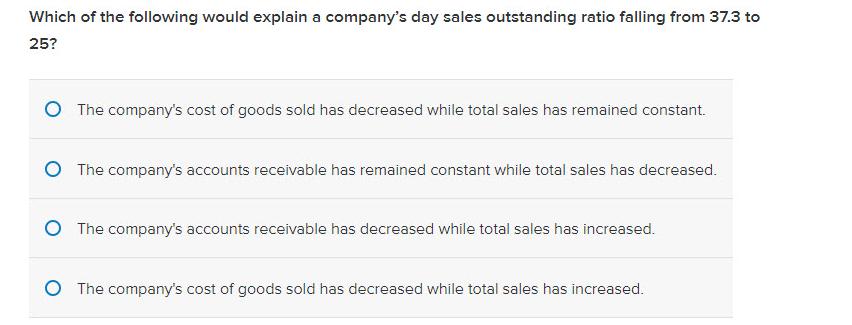 Which of the following would explain a company's day sales outstanding ratio falling from 37.3 to 25? O The