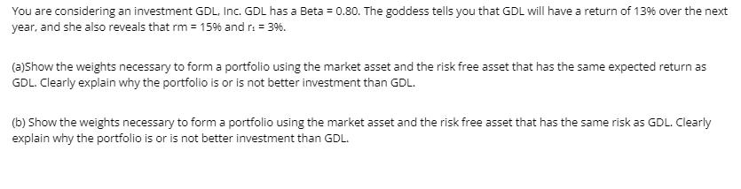 You are considering an investment GDL, Inc. GDL has a Beta = 0.80. The goddess tells you that GDL will have a