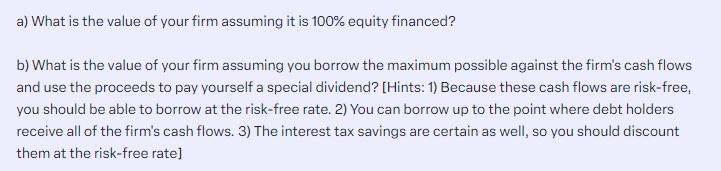 a) What is the value of your firm assuming it is 100% equity financed? b) What is the value of your firm
