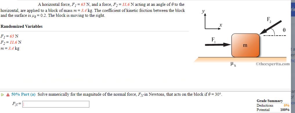 A horizontal force, F = 65 N, and a force, F = 11.6 N acting at an angle of to the horizontal, are applied to
