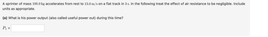 A sprinter of mass 100.0 kg accelerates from rest to 13.0 m/s on a flat track in 3 s. In the following treat