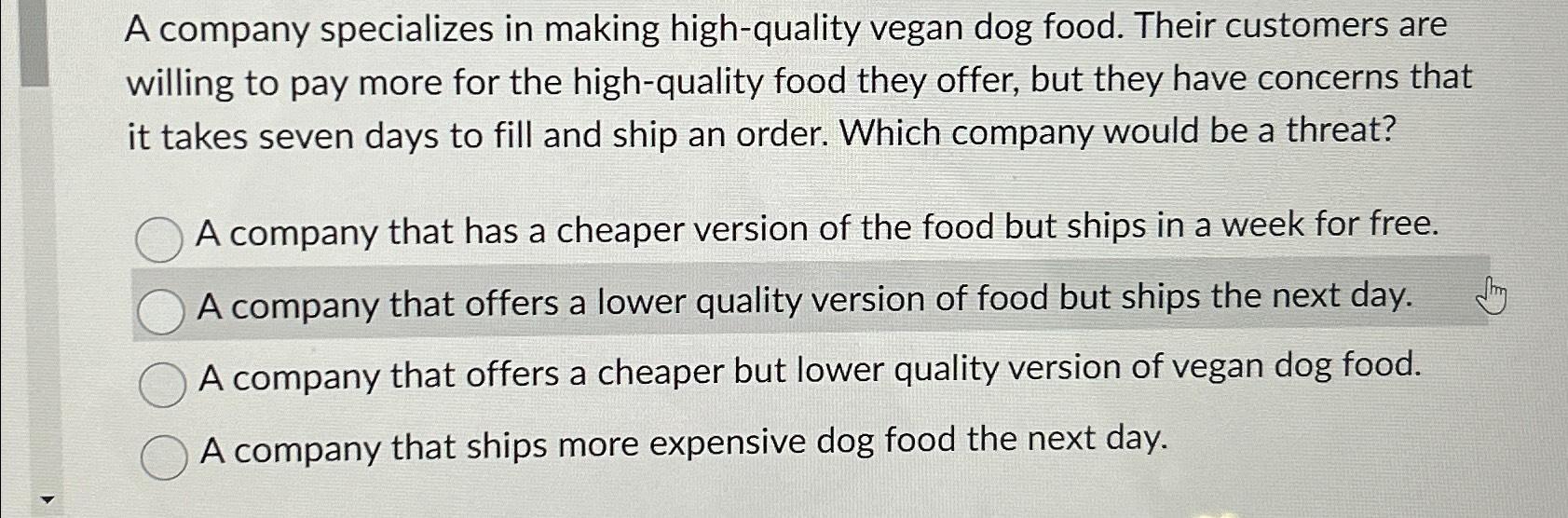 A company specializes in making high-quality vegan dog food. Their customers are willing to pay more for the