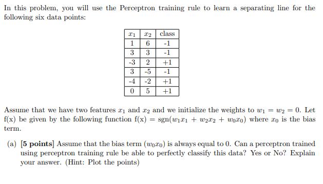In this problem, you will use the Perceptron training rule to learn a separating line for the following six
