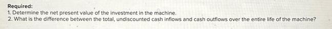 Required: 1. Determine the net present value of the investment in the machine. 2. What is the difference