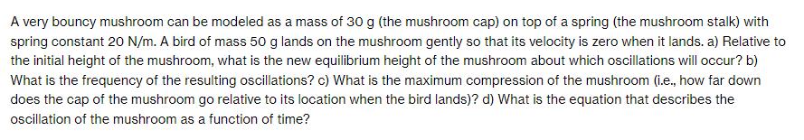 A very bouncy mushroom can be modeled as a mass of 30 g (the mushroom cap) on top of a spring (the mushroom