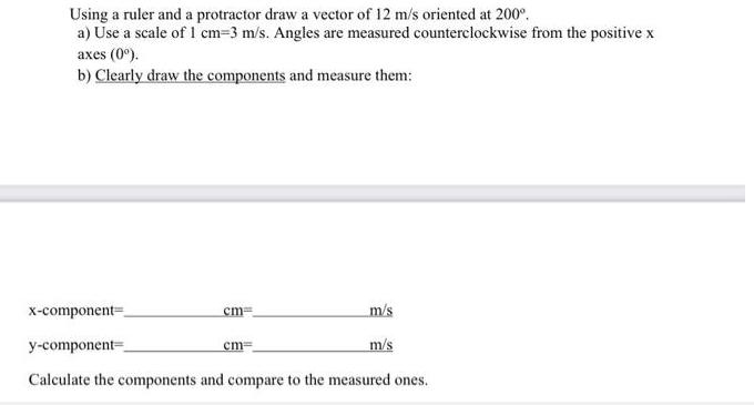 Using a ruler and a protractor draw a vector of 12 m/s oriented at 200. a) Use a scale of 1 cm=3 m/s. Angles