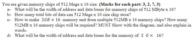 You are given memory chips of 512 Mega x 16 size. (Marks for each part: 3, 2, 7, 3) a- What will be the width