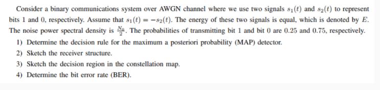 Consider a binary communications system over AWGN channel where we use two signals s1 (t) and s2 (t) to