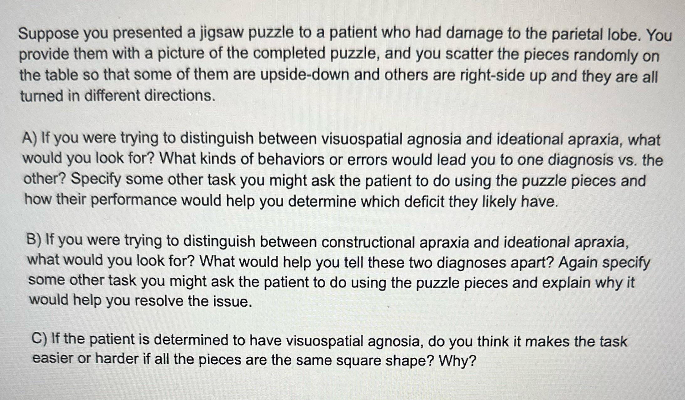 Suppose you presented a jigsaw puzzle to a patient who had damage to the parietal lobe. You provide them with